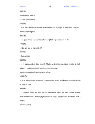 Iracema                                       41                      Coelho De Moraes

MARTIM

(se aproxima e abraça)

- Eu não queria ser rude...

IRACEMA

- Tuas armas só chegam até onde mede a sombra de teu corpo; as armas deles voam alto e

direito. Entram no peito.

MARTIM

— É... percebi isso... (leva a mão ao ferimento) Todo o guerreiro tem seu dia.

IRACEMA

— Não quer que eu morra, não é?

MARTIM

- Claro que não.

IRACEMA

- ... E quer que ela te deixe morrer!? (Martim perplexo) Iracema irá ao encontro do chefe

pitiguara e trará a seu hóspede as falas do guerreiro amigo.

(barulho de maracás / Araquém chamou a filha )

ARAQUÉM

— Se os guerreiros de Irapuã vierem contra a cabana, levanta a pedra e esconde o estrangeiro

no fundo da terra.

IRACEMA

— O guerreiro branco não deve ficar só; (para Martim) espera que volte Iracema. (pendura

uma sacolinha sobre o ombro e pega de flechas e arco) O tempo é nosso. Ainda não cantou a

inhuma.

(Iracema partiu)
 