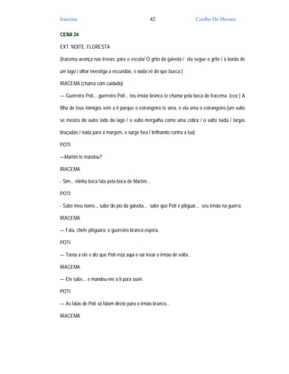 Iracema                                        42                        Coelho De Moraes

CENA 24

EXT. NOITE. FLORESTA

(Iracema avança nas trevas; para e escuta/ O grito da gaivota / ela segue o grito / à borda de

um lago / olhar investiga a escuridão, e nada vê do que busca )

IRACEMA (chama com cuidado)

— Guerreiro Poti... guerreiro Poti... teu irmão branco te chama pela boca de Iracema. (eco ) A

filha de teus inimigos vem a ti porque o estrangeiro te ama, e ela ama o estrangeiro.(um vulto

se mostra do outro lado do lago / o vulto mergulha como uma cobra / o vulto nada / largas

braçadas / nada para a margem, e surge fora / brilhando contra a lua)

POTI

—Martim te mandou?

IRACEMA

- Sim... minha boca fala pela boca de Martim...

POTI

- Sabe meu nome... sabe do pio da gaivota... sabe que Poti é pitiguar... seu irmão na guerra.

IRACEMA

— Fala, chefe pitiguara; o guerreiro branco espera.

POTI

— Torna a ele e diz que Poti está aqui e vai levar o irmão de volta...

IRACEMA

— Ele sabe... e mandou-me a ti para ouvir.

POTI

— As falas de Poti só falam direto para o irmão branco...

IRACEMA
 