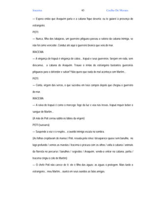 Iracema                                       43                       Coelho De Moraes

— Espera então que Araquém parta e a cabana fique deserta; eu te guiarei à presença do

estrangeiro.

POTI

— Nunca, filha dos tabajaras, um guerreiro pitiguara passou a soleira da cabana inimiga, se

não foi como vencedor. Conduz até aqui o guerreiro branco que veio do mar.

IRACEMA

— A vingança de Irapuã é vingança de cobra... Irapuã e seus guerreiros farejam em roda, sem

descanso,      a cabana de Araquém. Trouxe o irmão do estrangeiro bastantes guerreiros

pitiguaras para o defender e salvar? Não quero que nada de mal aconteça com Martim...

POTI

— Conta, virgem das serras, o que sucedeu em teus campos depois que chegou o guerreiro

do mar.

IRACEMA

— A raiva de Irapuã é como o morcego: foge da luz e voa nas trevas. Irapuã mquer beber o

sangue de Martim...

(A mão de Poti cerrou súbito os lábios da virgem)

POTI (sussurra)

— Suspende a voz e o respiro... o ouvido inimigo escuta na sombra.

(As folhas crepitavam de manso / Poti, resvala pela relva / desaparece quase sem barulho, no

lago profundo / vemos as marolas / Iracema o procura com os olhos / volta à cabana / animais

da floresta no percurso / barulhos / segredos / Araquém, vendo-a entrar na cabana, partiu /

Iracema cingiu o colo de Martim)

— O chefe Poti não carece de ti; ele é filho das águas; as águas o protegem. Mais tarde o

estrangeiro... meu Martim... ouvirá em seus ouvidos as falas amigas.
 