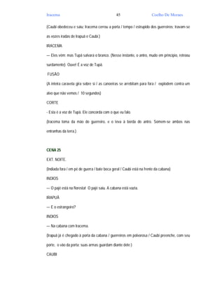Iracema                                       45                      Coelho De Moraes

(Caubi obedeceu e saiu; Iracema cerrou a porta / tempo / estrupido dos guerreiros; travam-se

as vozes iradas de Irapuã e Caubi.)

IRACEMA

— Eles vêm; mas Tupã salvará o branco. (Nesse instante, o antro, mudo em princípio, retroou

surdamente) Ouve! É a voz de Tupã.

FUSÃO

(A inteira caravela gira sobre si / as canoeiras se arrebitam para fora / explodem contra um

alvo que não vemos / 10 segundos)

CORTE

- Esta é a voz de Tupã. Ele concorda com o que eu falo.

(Iracema toma da mão do guerreiro, e o leva à borda do antro. Somem-se ambos nas

entranhas da terra.)



CENA 25

EXT. NOITE.

(Indiada fora / em pé de guerra / bate boca geral / Caubi está na frente da cabana)

INDIOS

— O pajé está na floresta! O pajé saiu. A cabana está vazia.

IRAPUÃ

— E o estrangeiro?

INDIOS

— Na cabana com Iracema.

(Irapuã já é chegado à porta da cabana / guerreiros em polvorosa / Caubi preenche, com seu

porte, o vão da porta; suas armas guardam diante dele )

CAUBI
 