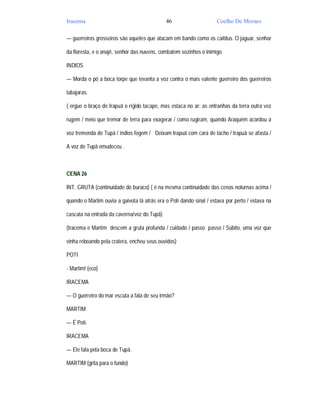 Iracema                                      46                      Coelho De Moraes

— guerreiros grosseiros são aqueles que atacam em bando como os caititus. O jaguar, senhor

da floresta, e o anajê, senhor das nuvens, combatem sozinhos o inimigo.

INDIOS

— Morda o pó a boca torpe que levanta a voz contra o mais valente guerreiro dos guerreiros

tabajaras.

( ergue o braço de Irapuã o rígido tacape, mas estaca no ar: as entranhas da terra outra vez

rugem / meio que tremor de terra para exagerar / como rugiram, quando Araquém acordou a

voz tremenda de Tupã / índios fogem / Deixam Irapuã com cara de tacho / Irapuã se afasta /

A voz de Tupã emudeceu .



CENA 26

INT. GRUTA (continuidade do buraco) ( é na mesma continuidade das cenas noturnas acima /

quando o Martim ouvia a gaivota lá atrás era o Poti dando sinal / estava por perto / estava na

cascata na entrada da caverna/voz do Tupã)

(Iracema e Martim descem a gruta profunda / cuidado / passo passo / Súbito, uma voz que

vinha reboando pela cratera, encheu seus ouvidos)

POTI

- Martim! (eco)

IRACEMA

— O guerreiro do mar escuta a fala de seu irmão?

MARTIM

— É Poti.

IRACEMA

— Ele fala pela boca de Tupã.

MARTIM (grita para o fundo)
 