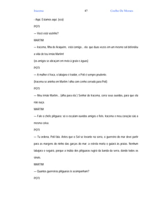 Iracema                                       47                      Coelho De Moraes

- Aqui. Estamos aqui. (eco)

POTI

— Você está sozinho?

MARTIM

— Iracema, filha de Araquém, está comigo... ela que duas vezes em um mesmo sol defendeu

a vida de teu irmão Martim!

(os amigos se abraçam em meio à gruta e águas)

POTI

— A mulher é fraca, o tabajara é traidor, e Poti é sempre prudente.

(Iracema se aninha em Martim / olha com cenho cerrado para Poti)

POTI

— Meu irmão Martim... (olha para ela ) Senhor de Iracema, cerra seus ouvidos, para que ela

não ouça.

MARTIM

— Fale o chefe pitiguara; só o escutam ouvidos amigos e fiéis. Iracema e meu coração são a

mesma coisa.

POTI

— Tu ordena, Poti fala. Antes que o Sol se levante na serra, o guerreiro do mar deve partir

para as margens do ninho das garças do mar; a estrela morta o guiará às praias. Nenhum

tabajara o seguirá, porque a inúbia dos pitiguaras rugirá da banda da serra, dando todos os

sinais.

MARTIM

— Quantos guerreiros pitiguaras te acompanham?

POTI
 