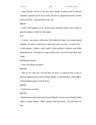 Iracema                                       48                     Coelho De Moraes

— Agora, Nenhum; Poti veio só com suas armas. Quando os espíritos maus das florestas

separaram o guerreiro do mar de seu irmão, Poti veio em seguimento do rastro. Encontrei

Iracema na floresta... soube que Martim estava vivo...

MARTIM

— Então, o chefe pitiguara está só; não deve rugir a inúbia que chamará contra si todos os

guerreiros tabajaras. É melhor ter mais cuidado...

POTI

— É preciso... para salvar o irmão branco; Poti zombará de Irapuã, como zombou quando

combatiam cem contra ti. Iracema quer te salvar e quer salvar a teu irmão... ela mesma disse...

O chefe pitiguara é valente e audaz; Irapuã é tuxaua manhoso e traiçoeiro como abelha

lambuzada de mel... Antes que você chegue à floresta, cairá; e teu irmão da outra banda cairá

contigo.

MARTIM (para Iracema)

— O que você fará para nos ajudar?

IRACEMA

— Mais um sol e outro sol, e a lua das flores vai nascer. É o tempo da festa, em que os

guerreiros tabajaras passam a noite no bosque sagrado, e recebem do pajé os sonhos alegres.

É minha obrigação preparar o licor de jurema...

MARTIM

- Ficarão presos aos sonhos...

IRACEMA

- Quando estiverem todos adormecidos (Iracema deposita a mão nos rosto de Martim) Martim

deixará os campos tabajaras... Martim deixará os olhos de Iracema... mas não deixará sua

alma.
 