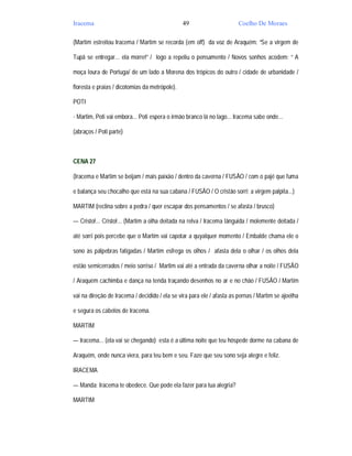 Iracema                                         49                     Coelho De Moraes

(Martim estreitou Iracema / Martim se recorda (em off) da voz de Araquém: “Se a virgem de

Tupã se entregar... ela morre!” / logo a repeliu o pensamento / Novos sonhos acodem: “ A

moça loura de Portuga/ de um lado a Morena dos trópicos do outro / cidade de urbanidade /

floresta e praias / dicotomias da metrópole).

POTI

- Martim, Poti vai embora... Poti espera o irmão branco lá no lago... Iracema sabe onde...

(abraços / Poti parte)



CENA 27

(Iracema e Martim se beijam / mais paixão / dentro da caverna / FUSÃO / com o pajé que fuma

e balança seu chocalho que está na sua cabana / FUSÃO / O cristão sorri; a virgem palpita...)

MARTIM (reclina sobre a pedra / quer escapar dos pensamentos / se afasta / brusco)

— Cristo!... Cristo!... (Martim a olha deitada na relva / Iracema lânguida / molemente deitada /

até sorri pois percebe que o Martim vai capotar a quyalquer momento / Embalde chama ele o

sono às pálpebras fatigadas / Martim esfrega os olhos / afasta dela o olhar / os olhos dela

estão semicerrados / meio sorriso / Martim vai até a entrada da caverna olhar a noite / FUSÃO

/ Araquém cachimba e dança na tenda traçando desenhos no ar e no chão / FUSÃO / Martim

vai na direção de Iracema / decidido / ela se vira para ele / afasta as pernas / Martim se ajoelha

e segura os cabelos de Iracema.

MARTIM

— Iracema... (ela vai se chegando) esta é a última noite que teu hóspede dorme na cabana de

Araquém, onde nunca viera, para teu bem e seu. Faze que seu sono seja alegre e feliz.

IRACEMA

— Manda; Iracema te obedece. Que pode ela fazer para tua alegria?

MARTIM
 
