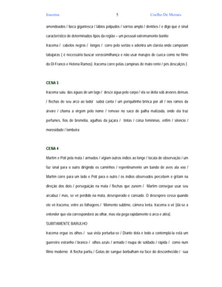 Iracema                                      5                      Coelho De Moraes

amendoados / boca gigantesca / lábios polpudos / sorriso amplo / dentões / e digo que é sinal

característico de determinados tipos da região – um pessoal extremamente bonito

Iracema / cabelos negros / longos / corre pelo sertão e adentra um clareia onde campeiam

tabajaras ( é necessário buscar verossimilhança e não usar marujos de cueca como no filme

do Di Franco e Helena Ramos). Iracema corre pelas campinas de mato rente / pés descalços )



CENA 3

Iracema saiu das águas de um lago / desce água pelo corpo / ela se deita sob árvores densas

/ flechas de seu arco ao lado/ sabiá canta / um periquitinho brinca por ali / nos ramos da

árvore / chama a virgem pelo nome / remexe no saco de palha matizada, onde ela traz

perfumes, fios de bromélia, agulhas da juçara / tintas / coisa femininas, enfim / silencio /

morosidade / lombeira



CENA 4

Martim e Poti pela mata / armados / vigiam outros índios ao longe / tocaia de observação / um

faz sinal para o outro dirigindo os caminhos / repentinamente um bando de aves ala voo /

Martim corre para um lado e Poti para o outro / os índios observados percebem e gritam na

direção dos dois / perseguição na mata / flechas que zunem / Martim consegue usar seu

arcabuz / mas, se vê perdido na mata, desesperado e cansado. O desespero cessa quando

ele vê Iracema, entre as folhagens / Momento sublime, câmera lenta. Iracema o vê (dá-se a

entender que ela corresponderá ao olhar, mas ela pega rapidamente o arco e atira).

SUBITAMENTE BARULHO

Iracema ergue os olhos / sua vista perturba-se / Diante dela e todo a contemplá-la está um

guerreiro estranho / branco / olhos azuis / armado / roupa de soldado / rápida / como num

filme moderno A flecha partiu / Gotas de sangue borbulham na face do desconhecido / sua
 