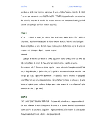 Iracema                                       51                      Coelho De Moraes

acordado ou ainda no ar e acelera o processo de sexo / / Beijos / abraços e apertos de mão /

Fica claro que a virgem já o era / NOITE CAINDO POENTE / Cenas alternadas com o marchar

dos índios / o acelerado do marchar dos índios é alternado com o ritmo da cópula / gozo final

coincide com o choque das tribos em meio á clareira )



CENA 29

NOITE / Iracema ali debruçada sobre o peito de Martim / Martim a nota / faz carinhos /

sonolentos / Repentinamente barulho de índios voltando da mata / Iracema tentava beijá-lo –

dando continuidade ao lance da noite mas a mente guerreira do Martim o acorda de uma vez

e, nesse caso, beijos para depois - mas ele a repele /

MARTIM

— Os beijos de Iracema são doces no sonho; o guerreiro branco encheu deles sua alma. Na

vida real, os lábios da virgem de Tupã, amargam e doem como o espinho da jurema.

(Iracema está feliz / Afastou-se rápida, e partiu / correu pela mata / mergulha no rio) (Está

feliz, e despreocupada, a garota cabeça-oca, apesar da indiada querer capar o Martim. Está

feliz por que fisgou o passarinho do Martim / a reação dela é de se limpar no rio pois pode

pegar filho e tem que se livrar das sementes – só que falhou / no rio ela se refresca / e dá uma

sensação legal de água e azulismos da água após a noite amarela de tocha e fogueira / após

uma noite de calor. O que acha?)



CENA 30

EXT. TARDE/NOITE GRANDE BATUQUE ( O choque dois índios lá atrás é apenas metáfora)

(Os índio retornam da mata / Despem-se de armas e as depões num local determinado /

Martim observa da cabana de Araquém / Folgam as mulheres e os meninos na vasta ocara /

Araquém aparatado levanta enfeites e objetos xamânicos).
 