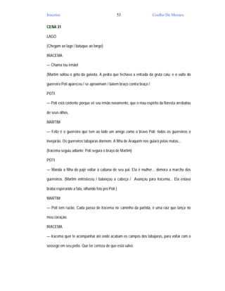 Iracema                                       53                      Coelho De Moraes

CENA 31

LAGO

(Chegam ao lago / batuque ao longe)

IRACEMA

— Chama teu irmão!

(Martim soltou o grito da gaivota. A pedra que fechava a entrada da gruta caiu; e o vulto do

guerreiro Poti apareceu / se aproximam / batem braço contra braço /

POTI

— Poti está contente porque vê seu irmão novamente, que o mau espírito da floresta arrebatou

de seus olhos.

MARTIM

— Feliz é o guerreiro que tem ao lado um amigo como o bravo Poti; todos os guerreiros o

invejarão. Os guerreiros tabajaras dormem. A filha de Araquém nos guiará pelas matas...

(Iracema seguiu adiante; Poti segura o braço de Martim)

POTI

— Manda a filha do pajé voltar à cabana de seu pai. Ela é mulher... demora a marcha dos

guerreiros. (Martim entristeceu / balançou a cabeça / Avançou para Iracema... Ela estava

braba esperando a fala, olhando feio pro Poti )

MARTIM

— Poti tem razão. Cada passo de Iracema no caminho da partida, é uma raiz que lança no

meu coração.

IRACEMA

— Iracema quer te acompanhar até onde acabam os campos dos tabajaras, para voltar com o

sossego em seu peito. Que ter certeza de que está salvo.
 