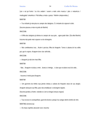 Iracema                                       54                      Coelho De Moraes

(sai e vai pá frente / os três andam / varam a noite entre musica / pios e noturnices /

madrugada / amanhece / Poti olhou a mata e parou / Martim compreendeu )

MARTIM

— Teu visitante já não pisa os campos dos tabajaras. É o instante de separar-te dele.

(Iracema pousou a mão no peito de Martim)

IRACEMA

— A filha dos tabajaras já deixou os campos de seus pais... agora pode falar. (Ela olha Martim)

Iracema não pode mais separar-se do estrangeiro.

MARTIM

— Nós combinamos isso... Assim é preciso, filha de Araquém. Torna à cabana de teu velho

pai, que te espera. Araquém deve star sofrendo...

IRACEMA

— Araquém já não tem mais filha.

MARTIM

- Não... Araquém recebeu a mim... branco e inimigo... é claro que receberá você de volta...

IRACEMA

- Iracema é morta para Araquém.

MARTIM

— Um guerreiro da minha raça jamais deixou a cabana do hóspede viúva de sua alegria.

Araquém abraçará sua filha, para não amaldiçoar o estrangeiro ingrato.

(Iracema pendeu a fronte; velando-se com as longas tranças negras)

IRACEMA

— Tua escrava te acompanhará, guerreiro branco; porque teu sangue dorme dentro de mim.

MARTIM( estremeceu)

— Os maus espíritos atacaram você, Iracema
 