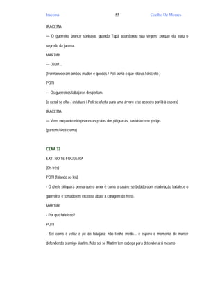 Iracema                                        55                      Coelho De Moraes

IRACEMA

— O guerreiro branco sonhava, quando Tupã abandonou sua virgem, porque ela traiu o

segredo da jurema.

MARTIM

— Deus!...

(Permaneceram ambos mudos e quedos / Poti ouvia o que rolava / discreto )

POTI

— Os guerreiros tabajaras despertam.

(o casal se olha / estátuas / Poti se afasta para uma árvore e se acocora por lá à espera)

IRACEMA

— Vem; enquanto não pisares as praias dos pitiguaras, tua vida corre perigo.

(partem / Poti cisma)



CENA 32

EXT. NOITE FOGUEIRA

(Os três)

POTI (falando ao léu)

- O chefe pitiguara pensa que o amor é como o cauim; se bebido com moderação fortalece o

guerreiro, e tomado em excesso abate a coragem do herói.

MARTIM

- Por que fala isso?

POTI

- Sei como é veloz o pé do tabajara; não tenho medo... e espero o momento de morrer

defendendo o amigo Martim. Não sei se Martim tem cabeça para defender a si mesmo
 