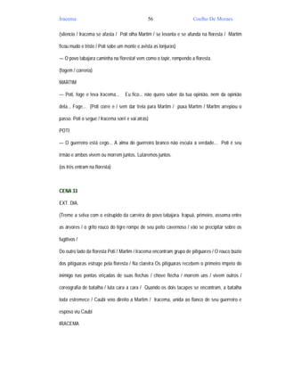 Iracema                                        56                    Coelho De Moraes

(silencio / Iracema se afasta / Poti olha Martim / se levanta e se afunda na floresta / Martim

ficou mudo e triste / Poti sobe um monte e avista as lonjuras)

— O povo tabajara caminha na floresta! vem como o tapir, rompendo a floresta.

(fogem / correria)

MARTIM

— Poti, foge e leva Iracema...     Eu fico... não quero saber da tua opinião, nem da opinião

dela... Foge... (Poti corre e / sem dar trela para Martim / puxa Martim / Martim arrepiou o

passo. Poti o segue / Iracema sorri e vai atrás)

POTI

— O guerreiro está cego... A alma do guerreiro branco não escuta a verdade... Poti é seu

irmão e ambos vivem ou morrem juntos. Lutaremos juntos.

(os três entram na floresta)



CENA 33

EXT. DIA.

(Treme a selva com o estrupido da carreira do povo tabajara. Irapuã, primeiro, assoma entre

as árvores / o grito rouco do tigre rompe de seu peito cavernoso / vão se precipitar sobre os

fugitivos /

Do outro lado da floresta Poti / Martim / Iracema encontram grupo de pitiguares / O rouco búzio

dos pitiguaras estruge pela floresta / Na clareira Os pitiguaras recebem o primeiro ímpeto do

inimigo nas pontas eriçadas de suas flechas / chove flecha / morrem uns / vivem outros /

coreografia de batalha / luta cara a cara / Quando os dois tacapes se encontram, a batalha

toda estremece / Caubi veio direito a Martim / Iracema, unida ao flanco de seu guerreiro e

esposo viu Caubi

IRACEMA
 