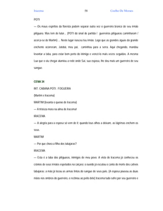 Iracema                                      58                      Coelho De Moraes

POTI

— Os maus espíritos da floresta podem separar outra vez o guerreiro branco de seu irmão

pitiguara. Mas tem de lutar... (POTI dá sinal de partida / guerreiros pitiguaras caminharam /

acerca-se de Martim) ... Neste lugar nasceu teu irmão. Logo que as grandes águas da grande

enchente ocorreram, Jatobá, meu pai, caminhou para a serra. Aqui chegando, mandou

levantar a taba, para estar bem perto do inimigo e vencê-lo mais vezes seguidas. A mesma

Lua que o viu chegar alumiou a rede onde Saí, sua esposa, lhe deu mais um guerreiro de seu

sangue.



CENA 34

INT. CABANA POTI . FOGUEIRA

(Martim e Iracema)

MARTIM (levanta o queixo de Iracema)

— A tristeza mora na alma de Iracema!

IRACEMA

— A alegria para a esposa só vem de ti; quando teus olhos a deixam, as lágrimas enchem os

seus.

MARTIM

— Por que chora a filha dos tabajaras?

IRACEMA

— Esta é a taba dos pitiguaras, inimigos de meu povo. A vista de Iracema já conheceu os

crânios de seus irmãos espetados na caiçara; o ouvido já escutou o canto de morte dos cativos

tabajaras; a mão já tocou as armas tintas do sangue de seus pais. (A esposa pousou as duas

mãos nos ombros do guerreiro, e reclinou ao peito dele) Iracema tudo sofre por seu guerreiro e
 