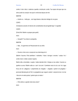 Iracema                                        59                     Coelho De Moraes

senhor. A ata é doce e saborosa; quando a machucam, azeda. Tua esposa não quer que seu

amor azede teu coração; mas que te encha das doçuras do mel.

MARTIM

— Acalme-se... tenha paz... você logo deixará a taba dos inimigos de seu povo.

CORTE

(Tomada da caravela em lateral com as bombardas descarregando fogo / 5 segundo)

CORTE

(Entra Poti / Martim se prepara para partir)

POTI

— Vai partir? Teu irmão te acompanha.

MARTIM

— Não... Os guerreiros de Poti precisam de seu chefe.

POTI

— Deserto e triste será o coração de teu irmão longe de ti.

(Martim / Iracema / Poti caminham / montanha / frutos / córregos / serrania / urubus / rio /

verdes mares / ondas / praias/ espuma.

Martim olha a imensidão e suspira / ondas batendo forte / Arrojou-se nas ondas / Iracema se

ajoelha na areia / Martim volta-se e sorri / ela sorri / Caminham mais de sol a sol / rio / água

fresca de rio / pitiguaras / cumprimentos de chagada / Jangadas / partem em jangadas /

procissão liderada pela de Poti / os jangadeiros que seguem cantam / canção do mar e no mar

/ descem em outras praias / partem para os matos /

MARTIM

— Poti conhece o grande morro das areias?

POTI
 