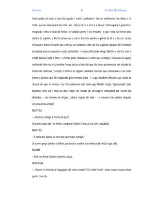 Iracema                                         6                      Coelho De Moraes

mão rápida cai sobre a cruz da espada / sorri / cambaleia / há um sentimento nos olhos e no

rosto, que ele lança para Iracema / ela lançou de si o arco e a aljava / correu para o guerreiro /

magoada / olha o local da ferida / o soldado geme / ela empurra o que resta da flecha para

dentro do sujeito / a flecha atravessa o cara / Iracema quebra a ponta de lá e a de cá / acaba

de puxar a haste restante que entrega ao soldado / com ela fica a ponta farpada. (A Flechada:

A original passa raspando o rosto do Martim / a nossa flechada atinge Martim e ele fica com a

ferida durante todo o filme / a ferida pode simbolizar o amor que o atinge / nas lutas lá quase

no fim do filme ele está melhor / mas passa a ideia de que ele deve permanecer em estado de

ferimento contínuo / sempre à mercê de alguns cuidados mesmo que emocionais e de certa

forma o branco que foi fragilizado pela menina índia / o que também dificulta sua saída da

sinuca em que se meteu / eu. Pessoalmente não creio que Martim esteja “apaixonado” pela

Iracema, nem ela / mas os dois estão em estado de desespero emocional por serem tão

distantes – em termos de lingua, cultura, região de vida - e estarem tão unidos naquela

circunstancia animal)

MARTIM

— Quebra comigo a flecha da paz?

(Iracema nada diz / se limita a amparar Martim / dessa vez com cuidados)

MARTIM

- A índia dos lábios de mel não quer falar comigo?

(Iracema pega plantas e folhas para tentar auxiliar na melhora da ferida / que dói)

MATIM

- Não me deixa falando sozinho, moça.

IRACEMA

— Quem te ensinou a linguagem de meus irmãos? De onde veio? estas matas nunca viram

gente como tu.
 