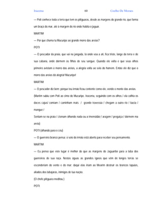 Iracema                                         60                   Coelho De Moraes

— Poti conhece toda a terra que tem os pitiguaras, desde as margens do grande rio, que forma

um braço do mar, até à margem do rio onde habita o jaguar.

MARTIM

— Por que chama tu Mucuripe ao grande morro das areias?

POTI

— O pescador da praia, que vai na jangada, lá onde voa a ati, fica triste, longe da terra e de

sua cabana, onde dormem os filhos de seu sangue. Quando ele volta e que seus olhos

primeiro avistam o morro das areias, a alegria volta ao seio do homem. Então ele diz que o

morro das areias dá alegria! Mucuripe!

MARTIM

— O pescador diz bem; porque teu irmão ficou contente como ele, vendo o monte das areias.

(Martim subiu com Poti ao cimo do Mucuripe. Iracema, seguindo com os olhos / ela colhia os

doces cajus/ comiam / caminham mais / grande travessia / chegam a outro rio / bacia /

mangue /

Sentam-se na praia / cismam olhando nada ou a imensidão / aragem / preguiça / dormem ma

areia)

POTI (olhando para o céu)

— O guerreiro branco pensa; o seio do irmão está aberto para receber seu pensamento.

MARTIM

— Eu penso que este lugar é melhor do que as margens do Jaguaribe para a taba dos

guerreiros de sua raça. Nestas águas as grandes igaras que vêm de longes terras se

esconderiam do vento e do mar; daqui elas iriam ao Mearim destruir os brancos tapuias,

aliados dos tabajaras, inimigos de tua nação.

(O chefe pitiguara meditou )

POTI
 