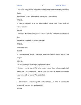 Iracema                                      61                     Coelho De Moraes

— Vai buscar teus guerreiros. Poti plantará sua taba junto do acampamento dos guerreiros de

Martim.

(Aproximava-se Iracema. Martim mandou com um gesto o silêncio a Poti)

IRACEMA

— A voz do esposo se cala, e seus olhos se baixam, quando chega Iracema. Quer que

Iracema se afaste?

MARTIM

— Quero que chegue mais perto, para que sua voz e seus olhos penetrem mais dentro de tua

alma.

(Iracema sorri / debruça-se na espádua de Martim)

IRACEMA

— Iracema te escuta.

MARTIM

— Estes campos são alegres, e mais serão quando Iracema neles habitar. Que diz o teu

coração?

IRACEMA

— O coração da esposa está sempre alegre junto de Martim.

( Começam a levantar cabana /. Poti cortou esteios / Iracema ligava os leques da palmeira /

Martim cavou a terra com a espada / fabricou a porta das fasquias da taquara / desce a noite

/ casal arma a rede na cabana / Poti do outro lado)

POTI

— O chefe Poti vai à serra ver seu grande avô; mas antes que o dia morra, ele estará de volta

na cabana de seu irmão. Tens tu outra vontade?

MARTIM
 