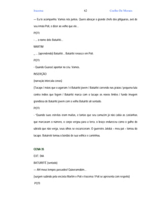 Iracema                                         62                   Coelho De Moraes

— Eu te acompanho. Vamos nós juntos. Quero abraçar o grande chefe dos pitiguaras, avô de

seu irmão Poti, e dizer ao velho que ele...

POTI

- ... o nome dele Batuirité...

MARTIM

_ ... (aprendendo) Batuirité... Batuirité renasce em Poti.

POTI

- Quando Guaraci apontar no céu. Vamos.

INSERÇÃO

(narração intercala cenas)

(Tacape / mãos que o agarram / é Batuirité jovem / Batuirité correndo nas praias / pequena luta

contra índios que fogem / Batuirité marca com o tacape os novos limites / funde imagem

grandiosa de Batuirité jovem com o velho Batuirité alí sentado.

POTI

- “Quando suas estrelas eram muitas, e tantas que seu camucim já não cabia as castanhas

que marcavam o número, o corpo vergou para a terra, o braço endureceu como o galho do

ubiratã que não verga, seus olhos se escureceram. O guerreiro Jatobá – meu pai – tomou do

tacape. Batuireté tomou o bordão de sua velhice e caminhou.



CENA 35

EXT. DIA

BATUIRITÉ (sentado)

— Ah! meus tempos passados! Quixeramobim...

(surgem subindo pela encosta Martim e Poti e Iracema / Poti se apresenta com respeito)

POTI
 