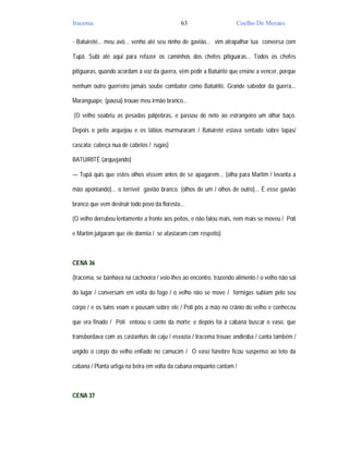 Iracema                                       63                     Coelho De Moraes

- Batuireté... meu avô... venho até seu ninho de gavião... vim atrapalhar tua conversa com

Tupã. Subi até aqui para refazer os caminhos dos chefes pitiguaras... Todos os chefes

pitiguaras, quando acordam à voz da guerra, vêm pedir a Batuirité que ensine a vencer, porque

nenhum outro guerreiro jamais soube combater como Batuirité. Grande sabedor da guerra...

Maranguape. (pausa) trouxe meu irmão branco...

(O velho soabriu as pesadas pálpebras, e passou do neto ao estrangeiro um olhar baço.

Depois o peito arquejou e os lábios murmuraram / Batuireté estava sentado sobre lapas/

cascata; cabeça nua de cabelos / rugas)

BATUIRITÉ (arquejando)

— Tupã quis que estes olhos vissem antes de se apagarem... (olha para Martim / levanta a

mão apontando)... o terrível gavião branco. (olhos de um / olhos de outro)... É esse gavião

branco que vem destruir todo povo da floresta...

(O velho derrubou lentamente a fronte aos peitos, e não falou mais, nem mais se moveu / Poti

e Martim julgaram que ele dormia / se afastaram com respeito)



CENA 36

(Iracema, se banhava na cachoeira / veio-lhes ao encontro, trazendo alimento / o velho não sai

do lugar / conversam em volta do fogo / o velho não se move / formigas subiam pelo seu

corpo / e os tuins voam e pousam sobre ele / Poti pôs a mão no crânio do velho e conheceu

que era finado / Poti entoou o canto da morte; e depois foi à cabana buscar o vaso, que

transbordava com as castanhas do caju / esvazia / Iracema trouxe andiroba / canta também /

ungido o corpo do velho enfiado no camucim / O vaso fúnebre ficou suspenso ao teto da

cabana / Planta urtiga na beira em volta da cabana enquanto cantam /



CENA 37
 