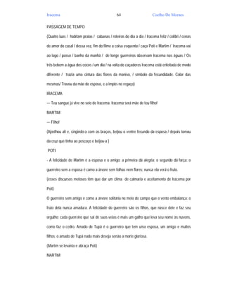 Iracema                                        64                      Coelho De Moraes

PASSAGEM DE TEMPO

(Quatro luas / habitam praias / cabanas / roteiros do dia a dia / Iracema feliz / colibri / cenas

de amor do casal / dessa vez, fim do filme a coisa esquenta / caça Poti e Martim / Iracema vai

ao lago / passo / banho da manhã / de longe guerreiros observam Iracema nas águas / Os

três bebem a água dos cocos / um dia / na volta do caçadores Iracema está enfeitada de modo

diferente / trazia uma cintura das flores da maniva, / símbolo da fecundidade. Colar das

mesmas/ Travou da mão do esposo, e a impôs no regaço)

IRACEMA

— Teu sangue já vive no seio de Iracema. Iracema será mãe de teu filho!

MARTIM

— Filho!

(Ajoelhou ali e, cingindo-a com os braços, beijou o ventre fecundo da esposa / depois tomou

da cruz que tinha ao pescoço e beijou-a )

POTI

- A felicidade de Martim é a esposa e o amigo; a primeira dá alegria; o segundo dá força: o

guerreiro sem a esposa é como a árvore sem folhas nem flores; nunca ela verá o fruto.

(esses discursos melosos têm que dar um clima de calmaria e aceitamento de Iracema por

Poti)

O guerreiro sem amigo é como a árvore solitária no meio do campo que o vento embalança: o

fruto dela nunca amadura. A felicidade do guerreiro são os filhos, que nasce dele e faz seu

orgulho; cada guerreiro que sai de suas veias é mais um galho que leva seu nome às nuvens,

como faz o cedro. Amado de Tupã é o guerreiro que tem uma esposa, um amigo e muitos

filhos; o amado de Tupã nada mais deseja senão a morte gloriosa.

(Martim se levanta e abraça Poti)

MARTIM
 
