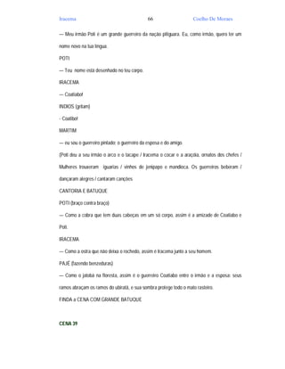 Iracema                                      66                   Coelho De Moraes

— Meu irmão Poti é um grande guerreiro da nação pitiguara. Eu, como irmão, quero ter um

nome novo na tua língua.

POTI

— Teu nome está desenhado no teu corpo.

IRACEMA

— Coatiabo!

INDIOS (gritam)

- Coatibo!

MARTIM

— eu sou o guerreiro pintado; o guerreiro da esposa e do amigo.

(Poti deu a seu irmão o arco e o tacape / Iracema o cocar e a araçóia, ornatos dos chefes /

Mulheres trouxeram iguarias / vinhos de jenipapo e mandioca. Os guerreiros beberam /

dançaram alegres / cantaram canções

CANTORIA E BATUQUE

POTI (braço contra braço)

— Como a cobra que tem duas cabeças em um só corpo, assim é a amizade de Coatiabo e

Poti.

IRACEMA

— Como a ostra que não deixa o rochedo, assim é Iracema junto a seu homem.

PAJÉ (fazendo benzeduras)

— Como o jatobá na floresta, assim é o guerreiro Coatiabo entre o irmão e a esposa: seus

ramos abraçam os ramos do ubiratã, e sua sombra protege todo o mato rasteiro.

FINDA a CENA COM GRANDE BATUQUE



CENA 39
 