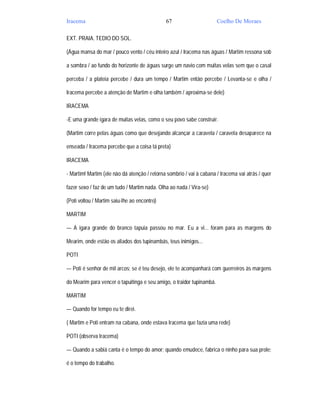 Iracema                                       67                       Coelho De Moraes

EXT. PRAIA. TEDIO DO SOL.

(Água mansa do mar / pouco vento / céu inteiro azul / Iracema nas águas / Martim ressona sob

a sombra / ao fundo do horizonte de águas surge um navio com muitas velas sem que o casal

perceba / a plateia percebe / dura um tempo / Martim então percebe / Levanta-se e olha /

Iracema percebe a atenção de Martim e olha também / aproxima-se dele)

IRACEMA

-E uma grande igara de muitas velas, como o seu povo sabe construir.

(Martim corre pelas águas como que desejando alcançar a caravela / caravela desaparece na

enseada / Iracema percebe que a coisa tá preta)

IRACEMA

- Martim! Martim (ele não dá atenção / retorna sombrio / vai à cabana / Iracema vai atrás / quer

fazer sexo / faz de um tudo / Martim nada. Olha ao nada / Vira-se)

(Poti voltou / Martim saiu-lhe ao encontro)

MARTIM

— A igara grande do branco tapuia passou no mar. Eu a vi... foram para as margens do

Mearim, onde estão os aliados dos tupinambás, teus inimigos...

POTI

— Poti é senhor de mil arcos; se é teu desejo, ele te acompanhará com guerreiros às margens

do Mearim para vencer o tapuitinga e seu amigo, o traidor tupinambá.

MARTIM

— Quando for tempo eu te direi.

( Martim e Poti entram na cabana, onde estava Iracema que fazia uma rede)

POTI (observa Iracema)

— Quando a sabiá canta é o tempo do amor; quando emudece, fabrica o ninho para sua prole;

é o tempo do trabalho.
 