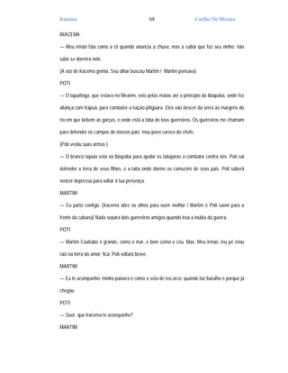 Iracema                                            68               Coelho De Moraes

IRACEMA

— Meu irmão fala como a rã quando anuncia a chuva; mas a sabiá que faz seu ninho, não

sabe se dormirá nele.

(A voz de Iracema gemia. Seu olhar buscou Martim / Martim pensava)

POTI

— O tapuitinga, que estava no Mearim, veio pelas matas até o princípio da Ibiapaba, onde fez

aliança com Irapuã, para combater a nação pitiguara. Eles vão descer da serra às margens do

rio em que bebem as garças, e onde está a taba de teus guerreiros. Os guerreiros me chamam

para defender os campos de nossos pais: meu povo carece do chefe.

(Poti vestiu suas armas )

— O branco tapuia está na Ibiapaba para ajudar os tabajaras a combater contra nós. Poti vai

defender a terra de seus filhos, e a taba onde dorme os camucins de seus pais. Poti saberá

vencer depressa para voltar à tua presença.

MARTIM

— Eu parto contigo. (Iracema abre os olhos para ouvir melhor / Martim e Poti saem para a

frente da cabana) Nada separa dois guerreiros amigos quando troa a inúbia da guerra.

POTI

— Martim Coatiabo é grande, como o mar, e bom como o céu. Mas, Meu irmão, teu pé criou

raiz na terra do amor; fica: Poti voltará breve.

MARTIM

— Eu te acompanho; minha palavra é como a seta de teu arco; quando faz barulho é porque já

chegou

POTI

— Quer que Iracema te acompanhe?

MARTIM
 