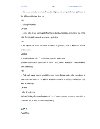 Iracema                                         69                   Coelho De Moraes

— Nós vamos combater os irmãos. A taba dos pitiguaras não terá para ela mais que tristeza e

dor. A filha dos tabajaras deve ficar.

POTI

— Que espera então?

MARTIM

— Eu me aflijo porque Iracema pode ficar triste e abandonar a cabana, sem esperar por minha

volta. Antes de partir eu queria sossegar o espírito dela.

POTI

— As lágrimas da mulher amolecem o coração do guerreiro, como o orvalho da manhã

amolece a terra.

MARTIM

— Meu irmão Poti é sábio. O esposo deve partir sem ver Iracema.

(Poti toma de uma flecha do alboirnoz de Martim / a lança a uma árvore com a seta de Martim /

como um símbolo)

POTI

— Pode partir agora. Iracema seguirá teu rastro; chegando aqui, verá a seta, e obedecerá à

tua vontade. (Martim sorriu; Poti quebrou um ramo do maracujá, o entrelaçou na haste da seta)

A flor da lembrança.

MARTIM

- A flor da lembrança.

(partiram / de longe Iracema observa tudo e chora / retraiu os passos lentamente, sem volver o

corpo, nem tirar os olhos da seta de seu esposo )



CENA 40

PASSAGEM
 