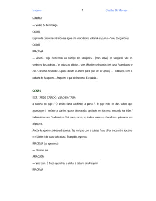 Iracema                                       7                     Coelho De Moraes

MARTIM

— Venho de bem longe.

CORTE

(a proa da caravela entrando na água em velocidade / soltando espuma – 5 ou 6 segundos)

CORTE

IRACEMA

— Assim... seja Bem-vindo ao campo dos tabajaras... (mais altiva) os tabajaras são os

senhores das aldeias... de todas as aldeias... vem (Martim se levanta com custo / cambaleia e

cai / Iracema hesitante o ajuda dando o ombro para que ele se apoie) ... o branco vem à

cabana de Araquém... Araquém é pai de Iracema. Ele cuida...



CENA 5

EXT. TARDE CAINDO. VISÃO DA TABA

a cabana do pajé / O ancião fuma cachimbo à porta / O pajé nota os dois vultos que

avançavam / ênfase a Martim, quase desmaiado, apoiado em Iracema, entrando na tribo /

índios observam / índias riem / há sons, cores, os índios, coisas e chocalhos e pássaros em

algazarra.

Ancião Araquém conheceu Iracema / faz menção com a cabeça / seu olhar troca entre Iracema

e e Martim / dá suas baforadas / Tranqüilo, esperou.

IRACEMA (se aproxima)

— Ele veio, pai.

ARAQUÉM

— Veio bem. É Tupã quem traz a visita à cabana de Araquém.

IRACEMA
 