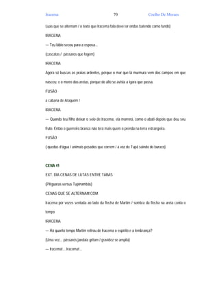 Iracema                                       70                     Coelho De Moraes

Luas que se alternam / o texto que Iracema fala deve ter ondas batendo como fundo)

IRACEMA

— Teu lábio secou para a esposa...

(cascatas / pássaros que fogem)

IRACEMA

Agora só buscas as praias ardentes, porque o mar que lá murmura vem dos campos em que

nasceu; e o morro das areias, porque do alto se avista a igara que passa.

FUSÃO

a cabana de Araquém /

IRACEMA

— Quando teu filho deixar o seio de Iracema, ela morrerá, como o abati depois que deu seu

fruto. Então o guerreiro branco não terá mais quem o prenda na terra estrangeira.

FUSÃO

( quedas d’água / animais pesados que correm / a voz de Tupã saindo do buraco)



CENA 41

EXT. DIA CENAS DE LUTAS ENTRE TABAS

(Pitiguaras versus Tupinambás)

CENAS QUE SE ALTERNAM COM

Iracema por vezes sentada ao lado da flecha de Martim / sombra da flecha na areia conta o

tempo

IRACEMA

— Há quanto tempo Martim retirou de Iracema o espírito e a lembrança?

(Uma vez... pássaros jandaia gritam / gravidez se amplia)

— Iracema!... Iracema!...
 
