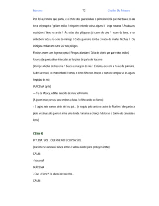 Iracema                                       72                      Coelho De Moraes

Poti foi a primeira que partiu, e o chefe dos guaraciabas o primeiro herói que mordeu o pó da

terra estrangeira / gritam índios / ninguém entende coisa alguma / briga noturna / Arcabuzes

explodem / tiros na areia / As setas dos pitiguaras já caem do céu / voam da terra, e se

embebem todas no seio do inimigo / Cada guerreiro tomba crivado de muitas flechas / Os

inimigos embarcam outra vez nas pirogas,

Flechas voam com fogo na ponta / Pirogas afundam / Grita de vitória por parte dos índios)

A cena da guerra deve intercalar as funções de parto de Iracema

(Rompe a bolsa de Iracema / busca a margem do rio / Estreitou-se com a haste da palmeira.

A dor lacerou / o choro infantil / tomou o tenro filho nos braços e com ele arrojou-se às águas

límpidas do rio)

IRACEMA (grita)

— Tu és Moacy, o filho nascido de meu sofrimento.

(A jovem mãe passou aos ombros a faixa / o filho unido ao flanco)

- E agora nós vamos atrás de teu pai... (e seguiu pela areia o rastro de Martim / chegando à

praia vê sinais de guerra / arma uma tenda / arruma a criança / deita-se e dorme de cansada e

fome)



CENA 43

INT. DIA; SOL . GUERREIRO ECLIPSA SOL

(Iracema se assusta / busca armas / saltou avante para proteger o filho)

CAUBI

- Iracema!

IRACEMA

- Que é você? Te afasta de Iracema...

CAUBI
 