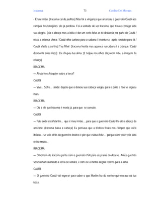 Iracema                                       73                      Coelho De Moraes

- É teu irmão. (Iracema cai de joelhos) Não foi a vingança que arrancou o guerreiro Caubi aos

campos dos tabajaras; ele já perdoou. Foi a vontade de ver Iracema, que trouxe consigo toda

sua alegria. (ela o abraça mas a idéia é dar um certo falso ar de distância por parte do Caubi /

nisso a criança chora / Caubi olha curioso para a cabana / levanta-se aprte resoluto para lá /

Caubi afasta a cortina) Teu filho! (Iracema hesita mas aparece na cabana / a criança / Caubi

desmonta entre risos) Ele chupou tua alma. (E beijou nos olhos da jovem mãe, a imagem da

criança)

IRACEMA

— Ainda vive Araquém sobre a terra?

CAUBI

— Vive... Sofre... ainda; depois que o deixou sua cabeça vergou para o peito e não se ergueu

mais.

IRACEMA

— Diz a ele que Iracema é morta já, para que se console.

CAUBI

— Fala onde está Martim... que é meu irmão..., para que o guerreiro Caubi lhe dê o abraço da

amizade. (Iracema baixa a cabeça) Eu pensava que a tristeza ficara nos campos que você

deixou... se veio atrás do guerreiro branco é por que estava feliz... porque com você veio todo

o riso nosso...

IRACEMA

— O homem de Iracema partiu com o guerreiro Poti para as praias do Acaraú. Antes que três

sóis tenham alumiado a terra ele voltará, e com ele a minha alegria retorna para a alma.

CAUBI

— O guerreiro Caubi vai esperar para saber o que Martim fez do sorriso que morava na tua

boca.
 