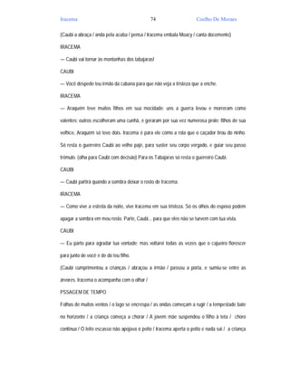 Iracema                                      74                      Coelho De Moraes

(Caubi a abraça / anda pela acaba / pensa / Iracema embala Moacy / canta docemente)

IRACEMA

— Caubi vai tornar às montanhas dos tabajaras!

CAUBI

— Você despede teu irmão da cabana para que não veja a tristeza que a enche.

IRACEMA

— Araquém teve muitos filhos em sua mocidade; uns a guerra levou e morreram como

valentes; outros escolheram uma cunhã, e geraram por sua vez numerosa prole: filhos de sua

velhice, Araquém só teve dois. Iracema é para ele como a rola que o caçador tirou do ninho.

Só resta o guerreiro Caubi ao velho pajé, para suster seu corpo vergado, e guiar seu passo

trêmulo. (olha para Caubi com decisão) Para os Tabajaras só resta o guerreiro Caubi.

CAUBI

— Caubi partirá quando a sombra deixar o rosto de Iracema.

IRACEMA

— Como vive a estrela da noite, vive Iracema em sua tristeza. Só os olhos do esposo podem

apagar a sombra em meu rosto. Parte, Caubi... para que eles não se turvem com tua vista.

CAUBI

— Eu parto para agradar tua vontade; mas voltarei todas as vezes que o cajueiro florescer

para junto de você e de do teu filho.

(Caubi cumprimentou a crianças / abraçou a irmão / passou a porta, e sumiu-se entre as

árvores. Iracema o acompanha com o olhar /

PSSAGEM DE TEMPO

Folhas de muitos ventos / o lago se encrespa / as ondas começam a rugir / a tempestade bate

no horizonte / a criança começa a chorar / A jovem mãe suspendeu o filho à teta / choro

continua / O leite escasso não apojava o peito / Iracema aperta o peito e nada sai / a criança
 