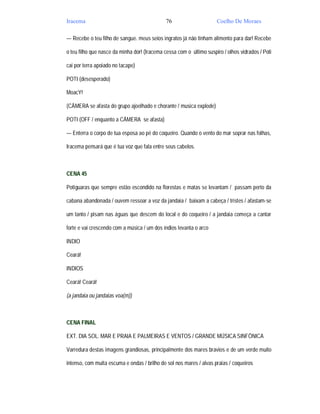 Iracema                                       76                     Coelho De Moraes

— Recebe o teu filho de sangue. meus seios ingratos já não tinham alimento para dar! Recebe

o teu filho que nasce da minha dor! (Iracema cessa com o último suspiro / olhos vidrados / Poti

cai por terra apoiado no tacape)

POTI (desesperado)

MoacY!

(CÂMERA se afasta do grupo ajoelhado e chorante / musica explode)

POTI (OFF / enquanto a CÂMERA se afasta)

— Enterra o corpo de tua esposa ao pé do coqueiro. Quando o vento do mar soprar nas folhas,

Iracema pensará que é tua voz que fala entre seus cabelos.



CENA 45

Potiguaras que sempre estão escondido na florestas e matas se levantam / passam perto da

cabana abandonada / ouvem ressoar a voz da jandaia / baixam a cabeça / tristes / afastam-se

um tanto / pisam nas águas que descem do local e do coqueiro / a jandaia começa a cantar

forte e vai crescendo com a música / um dos índios levanta o arco

INDIO

Ceará!

INDIOS

Ceará! Ceará!

(a jandaia ou jandaias voa(m))



CENA FINAL

EXT. DIA SOL. MAR E PRAIA E PALMEIRAS E VENTOS / GRANDE MÚSICA SINFÔNICA

Varredura destas imagens grandiosas, principalmente dos mares bravios e de um verde muito

intenso, com muita escuma e ondas / brilho de sol nos mares / alvas praias / coqueiros
 