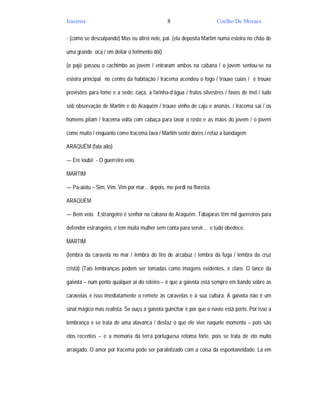Iracema                                       8                       Coelho De Moraes

- (como se desculpando) Mas eu atirei nele, pai. (ela deposita Martim numa esteira no chão de

uma grande oca / em deitar o ferimento dói)

(o pajé passou o cachimbo ao jovem / entraram ambos na cabana / o jovem sentou-se na

esteira principal no centro da habitação / Iracema acendeu o fogo / trouxe cuias / e trouxe

provisões para fome e a sede: caça, a farinha-d’água / frutos silvestres / favos de mel / tudo

sob observação de Martim e do Araquém / trouxe vinho de caju e ananás. / Iracema sai / os

homens pitam / Iracema volta com cabaça para lavar o rosto e as mãos do jovem / o jovem

come muito / enquanto come Iracema lava / Martim sente dores / refaz a bandagem

ARAQUÉM (fala alto)

— Ere ioubê - O guerreiro veio.

MARTIM

— Pa-aiotu – Sim, Vim. Vim por mar... depois, me perdi na floresta.

ARAQUÉM

— Bem veio. Estrangeiro é senhor na cabana de Araquém. Tabajaras têm mil guerreiros para

defender estrangeiro, e tem muita mulher sem conta para servir... e tudo obedece.

MARTIM

(lembra da caravela no mar / lembra do tiro de arcabuz / lembra da fuga / lembra da cruz

cristã) (Tais lembranças podem ser tomadas como imagens evidentes, é claro. O lance da

gaivota – num ponto qualquer aí do roteiro – é que a gaivota está sempre em bando sobre as

caravelas e isso imediatamente o remete às caravelas e à sua cultura. A gaivota não é um

sinal mágico mas realista. Se ouço a gaivota guinchar é por que o navio está perto. Por isso a

lembrança e se trata de uma alavanca / desfaz o que ele vive naquele momento – pois são

elos recentes – e a memoria da terra portuguesa retoma forte, pois se trata de elo muito

arraigado. O amor por Iracema pode ser paralelizado com a coisa da espontaneidade. Lá em
 