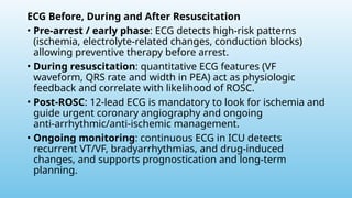 ECG Before, During and After Resuscitation
• Pre‑arrest / early phase: ECG detects high‑risk patterns
(ischemia, electrolyte‑related changes, conduction blocks)
allowing preventive therapy before arrest.
• During resuscitation: quantitative ECG features (VF
waveform, QRS rate and width in PEA) act as physiologic
feedback and correlate with likelihood of ROSC.
• Post‑ROSC: 12‑lead ECG is mandatory to look for ischemia and
guide urgent coronary angiography and ongoing
anti‑arrhythmic/anti‑ischemic management.
• Ongoing monitoring: continuous ECG in ICU detects
recurrent VT/VF, bradyarrhythmias, and drug‑induced
changes, and supports prognostication and long‑term
planning.
 
