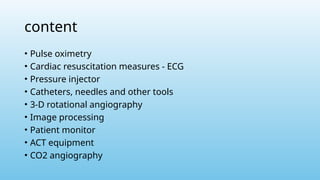 content
• Pulse oximetry
• Cardiac resuscitation measures - ECG
• Pressure injector
• Catheters, needles and other tools
• 3-D rotational angiography
• Image processing
• Patient monitor
• ACT equipment
• CO2 angiography
 