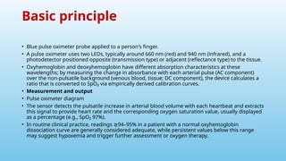 Basic principle
• Blue pulse oximeter probe applied to a person's finger.
• A pulse oximeter uses two LEDs, typically around 660 nm (red) and 940 nm (infrared), and a
photodetector positioned opposite (transmission type) or adjacent (reflectance type) to the tissue.
• Oxyhemoglobin and deoxyhemoglobin have different absorption characteristics at these
wavelengths; by measuring the change in absorbance with each arterial pulse (AC component)
over the non‑pulsatile background (venous blood, tissue; DC component), the device calculates a
ratio that is converted to SpO₂ via empirically derived calibration curves.
• Measurement and output
• Pulse oximeter diagram
• The sensor detects the pulsatile increase in arterial blood volume with each heartbeat and extracts
this signal to provide heart rate and the corresponding oxygen saturation value, usually displayed
as a percentage (e.g., SpO₂ 97%).
• In routine clinical practice, readings 94–95% in a patient with a normal oxyhemoglobin
≥
dissociation curve are generally considered adequate, while persistent values below this range
may suggest hypoxemia and trigger further assessment or oxygen therapy.
 