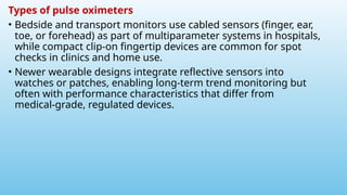 Types of pulse oximeters
• Bedside and transport monitors use cabled sensors (finger, ear,
toe, or forehead) as part of multiparameter systems in hospitals,
while compact clip‑on fingertip devices are common for spot
checks in clinics and home use.
• Newer wearable designs integrate reflective sensors into
watches or patches, enabling long‑term trend monitoring but
often with performance characteristics that differ from
medical‑grade, regulated devices.
 