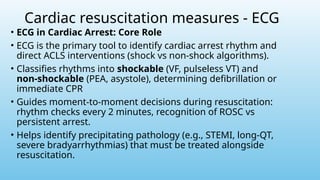 Cardiac resuscitation measures - ECG
• ECG in Cardiac Arrest: Core Role
• ECG is the primary tool to identify cardiac arrest rhythm and
direct ACLS interventions (shock vs non‑shock algorithms).
• Classifies rhythms into shockable (VF, pulseless VT) and
non‑shockable (PEA, asystole), determining defibrillation or
immediate CPR
• Guides moment‑to‑moment decisions during resuscitation:
rhythm checks every 2 minutes, recognition of ROSC vs
persistent arrest.
• Helps identify precipitating pathology (e.g., STEMI, long‑QT,
severe bradyarrhythmias) that must be treated alongside
resuscitation.
 