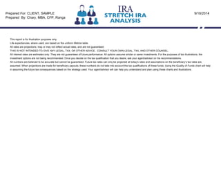 This report is for illustration purposes only.
Life expectancies, where used, are based on the uniform lifetime table.
All rates are projections, may or may not reflect actual rates, and are not guaranteed.
THIS IS NOT INTENDED TO GIVE ANY LEGAL, TAX, OR OTHER ADVICE. CONSULT YOUR OWN LEGAL, TAX, AND OTHER COUNSEL.
All interest rates are estimates only. They are not guarantees of future performance. All options assume similar or same investments. For the purposes of tax illustrations, the
investment options are not being recommended. Once you decide on the tax qualification that you desire, ask your agent/advisor on his recommendations.
All numbers are believed to be accurate but cannot be guaranteed. Future tax rates can only be projected at today’s rates and assumptions on the beneficiary’s tax rates are
assumed. When projections are made for beneficiary payouts, these numbers do not take into account the tax qualifications of these funds. Using the Quality of Funds chart will help
in assuming the future tax consequences based on the strategy used. Your agent/advisor will can help you understand and plan using these charts and illustrations.
Prepared For: CLIENT, SAMPLE
Prepared By: Chary, MBA, CFP, Ranga
9/18/2014
 