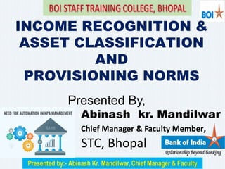 INCOME RECOGNITION &
ASSET CLASSIFICATION
AND
PROVISIONING NORMS
Presented By,
Abinash kr. Mandilwar
Chief Manager & Faculty Member,
STC, Bhopal
 