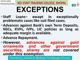 EXCEPTIONS
Staff Loans– except in exceptionally
problematic cases like suit filed cases.
Advances against Bank’s own Term Deposits,
NSCs, KVPs, IVPs, LIC policies as long as
adequate margin is available.
Advance Repayment.
However, advances against gold
ornaments and other government
securities, shares are not covered
under this exemption.
 