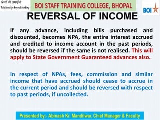 If any advance, including bills purchased and
discounted, becomes NPA, the entire interest accrued
and credited to income account in the past periods,
should be reversed if the same is not realised. This will
apply to State Government Guaranteed advances also.
In respect of NPAs, fees, commission and similar
income that have accrued should cease to accrue in
the current period and should be reversed with respect
to past periods, if uncollected.
REVERSAL OF INCOME
 