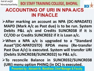 ACCOUNTING OF URI IN NPA A/CS
IN FINACLE
After marking an account as NPA (DC-NPADATE)
MAPD (Mark A/c as Past due) is to be run. System
Debits P&L a/c and Credits SUNCR038 if it is
CC/OD or Credits SUNCR032 if it is Loan a/c.
When a NPA a/c is upgraded to a “Standard
Asset”(DC-NPATOSTD) RPDA menu (Re-transfer
Past Due A/c) is executed. System will transfer URI
(Debits SUNCR038/SUNCR032) to P&L a/c.
To reconcile Balance in SUNCR032/SUNCR038
(URI) menu option PHINQ (in DC) is executed.
 