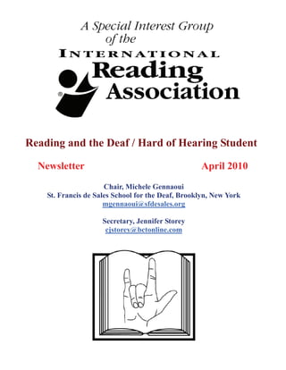 Reading and the Deaf / Hard of Hearing Student

  Newsletter                                       April 2010
                      Chair, Michele Gennaoui
    St. Francis de Sales School for the Deaf, Brooklyn, New York
                      mgennaoui@sfdesales.org

                     Secretary, Jennifer Storey
                      cjstorey@bctonline.com
 