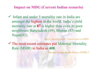 Impact on MDG (Current Indian scenario) Infant and under 5 mortality rate in India are amongst the  highest  in the world. India’s child mortality rate at   87   is higher than even its poor neighbours Bangladesh (69), Bhutan (85) and Nepal(82). Source: Securing health – citizens report on MDGs The most recent estimates put  Maternal Mortality Rate (MMR)  in India as  408 . National Family Health Survey (NFHS) 2 