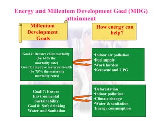 Energy and Millenium Development Goal (MDG) attainment How energy can help? Millenium  Development  Goals Goal 4: Reduce child mortality  (by 66% the  mortality rate) Goal 5: Improve maternal health (by 75% the maternity mortality rates) Indoor air pollution Fuel supply Work burden Kerosene and LPG Goal 7: Ensure  Environmental  Sustainability Goal 8: Safe drinking Water and Sanitation Deforestation Indoor pollution Climate change Water & sanitation Energy consumption 