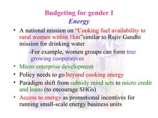 Budgeting for gender I Energy A national mission on  “Cooking fuel availability to rural women within 1km ”similar to Rajiv Gandhi mission for drinking water -For example, women groups can form  tree   growing cooperatives Micro enterprise development Policy needs to go   beyond cooking energy Paradigm shift f rom   subsidy mind sets   to  micro credit and loans  (to encourage SHGs) Access to energy   as promotional incentives for running small-scale energy business units 