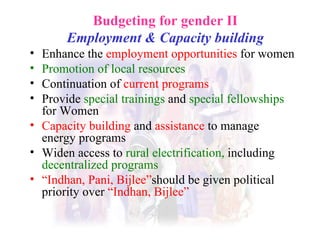 Budgeting for gender II Employment & Capacity building E nhance the  employment opportunities  for women Promotion of local resources  Continuation of  current programs Provide  special trainings  and  special fellowships  for Women   Capacity building   and   assistance   to manage energy programs  Widen access to  rural electrification,  including  decentralized programs   “ Indhan, Pani, Bijlee” should be given political priority over  “Indhan, Bijlee” 