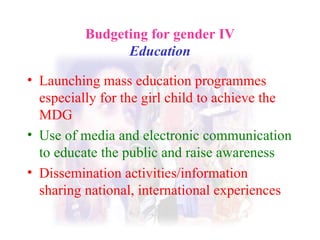 Budgeting for gender IV Education Launching mass education programmes especially for the girl child to achieve the MDG Use of media and electronic communication to educate the public and raise awareness Dissemination activities/information sharing national, international experiences   
