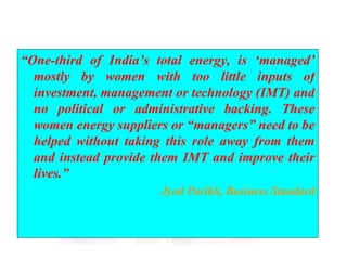 “ One-third of India’s total energy, is ‘managed’ mostly by women with too little inputs of investment, management or technology (IMT) and no political or administrative backing. These women energy suppliers or “managers” need to be helped without taking this role away from them and instead provide them IMT and improve their lives.” Jyoti Parikh, Business Standard 